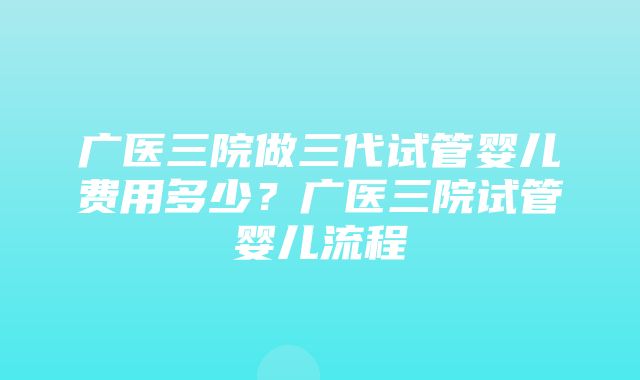 广医三院做三代试管婴儿费用多少？广医三院试管婴儿流程