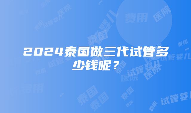 2024泰国做三代试管多少钱呢？