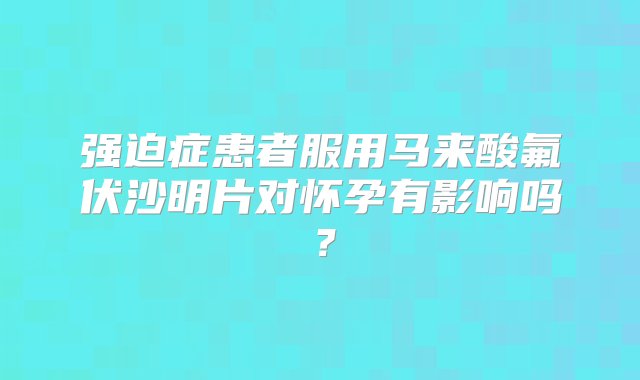 强迫症患者服用马来酸氟伏沙明片对怀孕有影响吗？