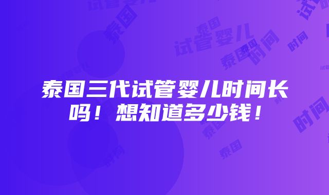 泰国三代试管婴儿时间长吗！想知道多少钱！