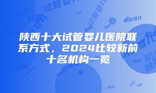 陕西十大试管婴儿医院联系方式，2024比较新前十名机构一览