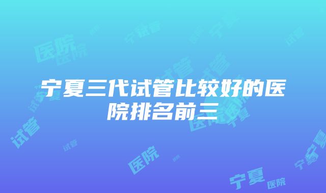 宁夏三代试管比较好的医院排名前三