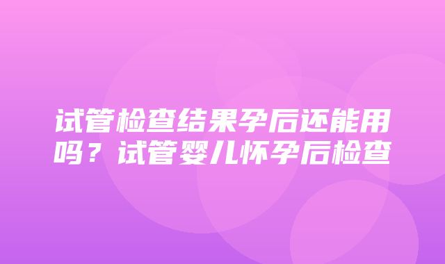 试管检查结果孕后还能用吗？试管婴儿怀孕后检查