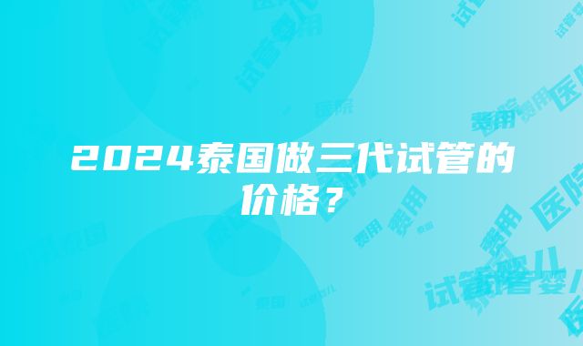 2024泰国做三代试管的价格？