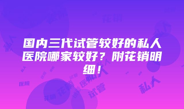 国内三代试管较好的私人医院哪家较好？附花销明细！