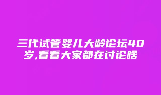 三代试管婴儿大龄论坛40岁,看看大家都在讨论啥