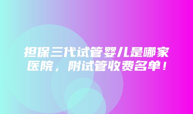 担保三代试管婴儿是哪家医院，附试管收费名单！