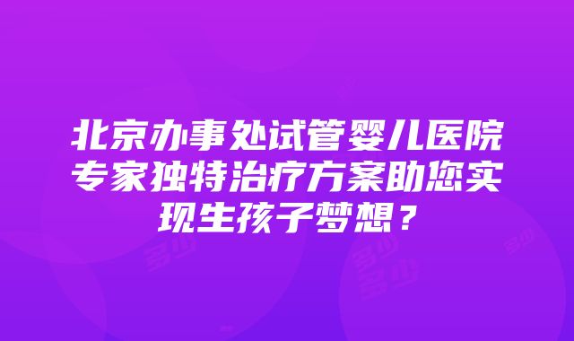 北京办事处试管婴儿医院专家独特治疗方案助您实现生孩子梦想？