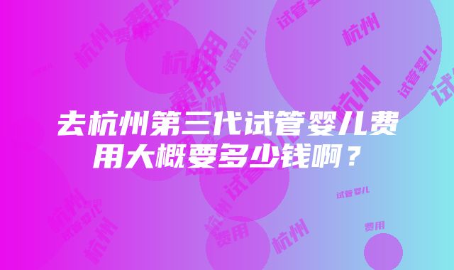 去杭州第三代试管婴儿费用大概要多少钱啊？