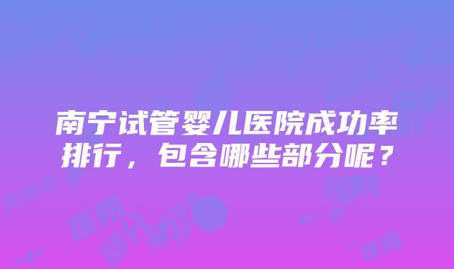 南宁试管婴儿医院成功率排行，包含哪些部分呢？