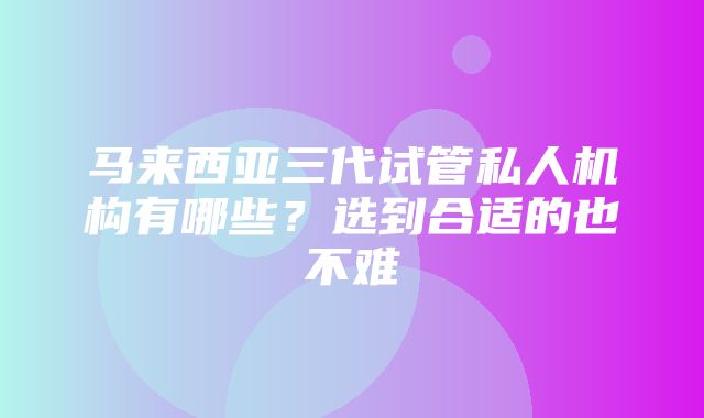 马来西亚三代试管私人机构有哪些？选到合适的也不难