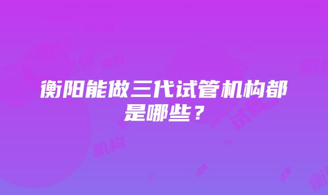 衡阳能做三代试管机构都是哪些？