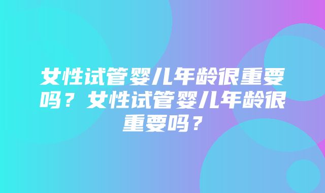 女性试管婴儿年龄很重要吗？女性试管婴儿年龄很重要吗？