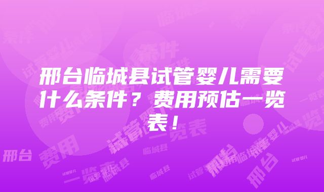 邢台临城县试管婴儿需要什么条件？费用预估一览表！