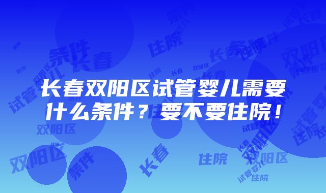 长春双阳区试管婴儿需要什么条件？要不要住院！