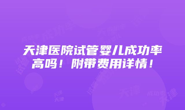 天津医院试管婴儿成功率高吗！附带费用详情！