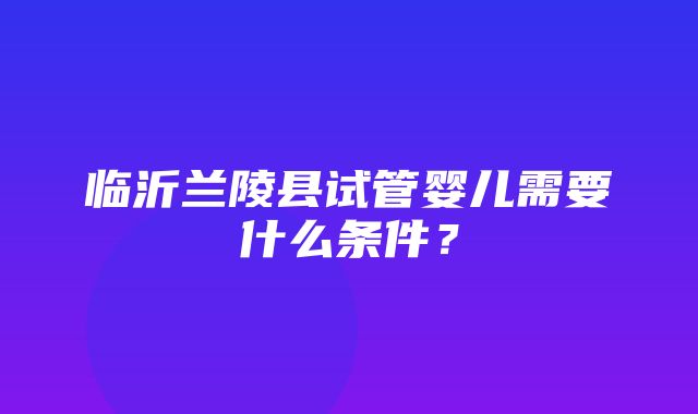 临沂兰陵县试管婴儿需要什么条件？