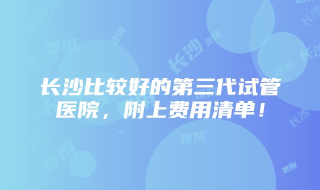 长沙比较好的第三代试管医院，附上费用清单！