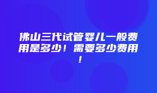 佛山三代试管婴儿一般费用是多少！需要多少费用！