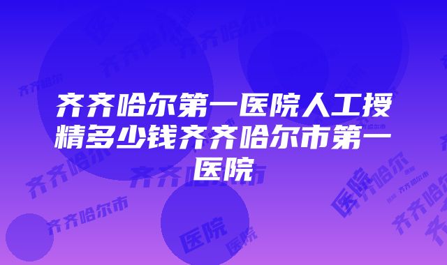 齐齐哈尔第一医院人工授精多少钱齐齐哈尔市第一医院