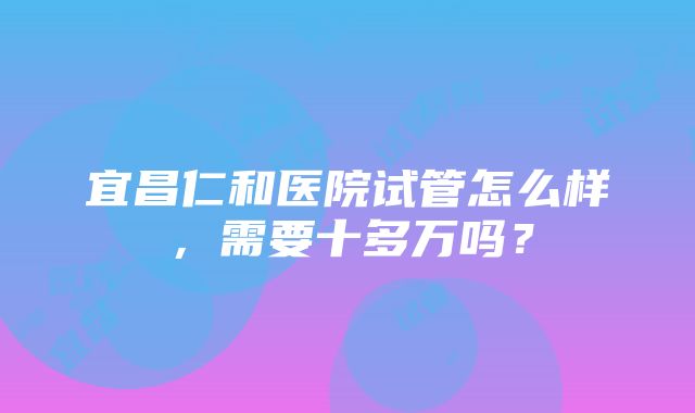 宜昌仁和医院试管怎么样，需要十多万吗？