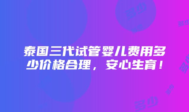 泰国三代试管婴儿费用多少价格合理，安心生育！