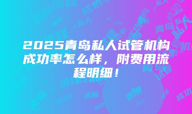 2025青岛私人试管机构成功率怎么样，附费用流程明细！