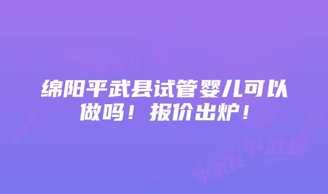 绵阳平武县试管婴儿可以做吗！报价出炉！