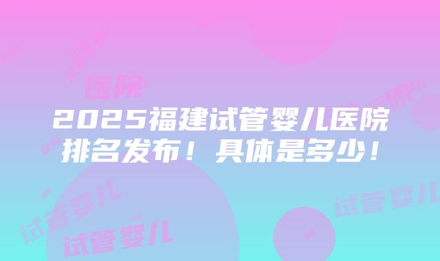 2025福建试管婴儿医院排名发布！具体是多少！