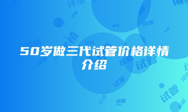 50岁做三代试管价格详情介绍