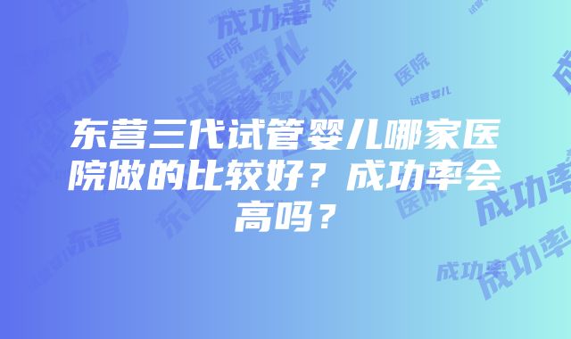 东营三代试管婴儿哪家医院做的比较好？成功率会高吗？