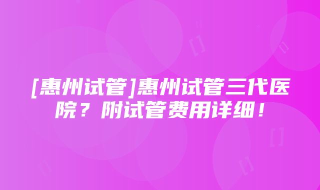 [惠州试管]惠州试管三代医院？附试管费用详细！