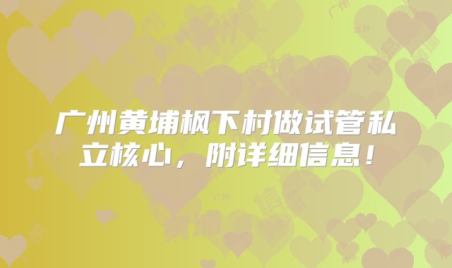 广州黄埔枫下村做试管私立核心，附详细信息！