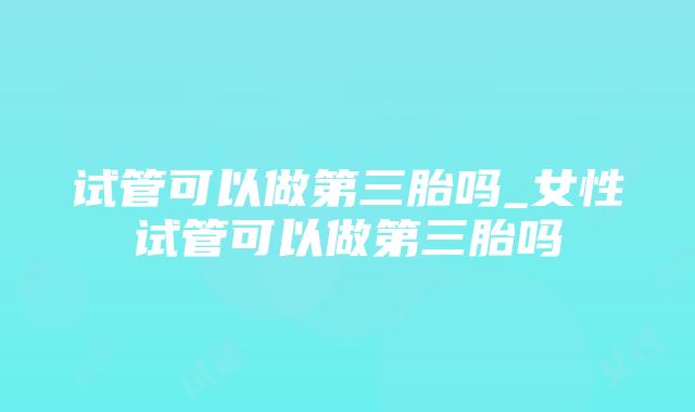 试管可以做第三胎吗_女性试管可以做第三胎吗