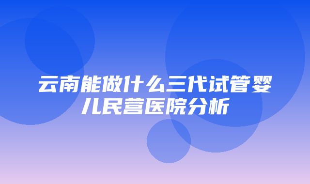 云南能做什么三代试管婴儿民营医院分析