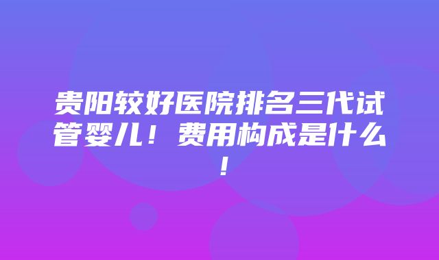 贵阳较好医院排名三代试管婴儿！费用构成是什么！