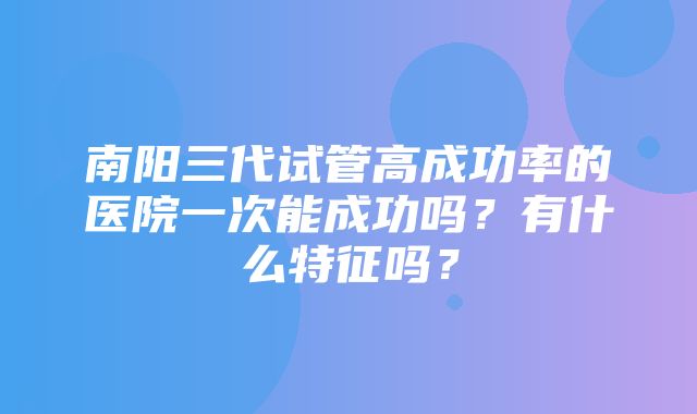 南阳三代试管高成功率的医院一次能成功吗？有什么特征吗？