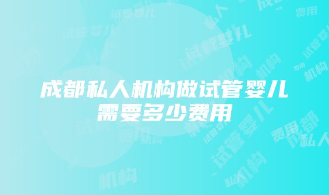 成都私人机构做试管婴儿需要多少费用