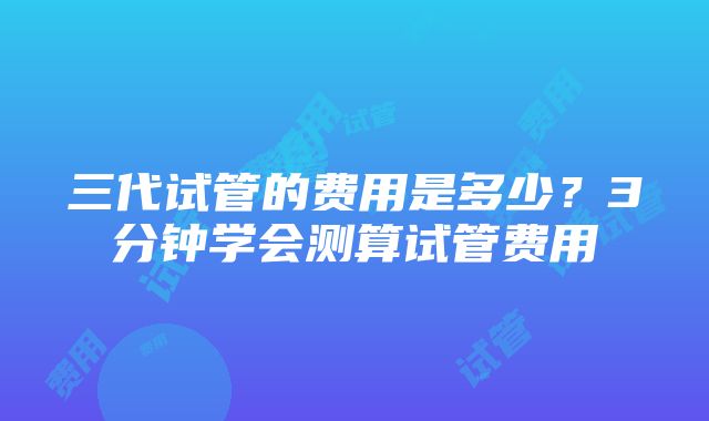 三代试管的费用是多少？3分钟学会测算试管费用