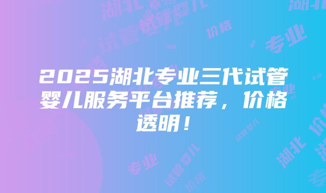 2025湖北专业三代试管婴儿服务平台推荐，价格透明！