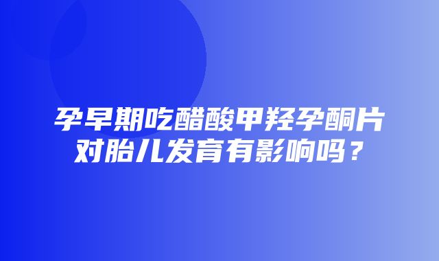 孕早期吃醋酸甲羟孕酮片对胎儿发育有影响吗？