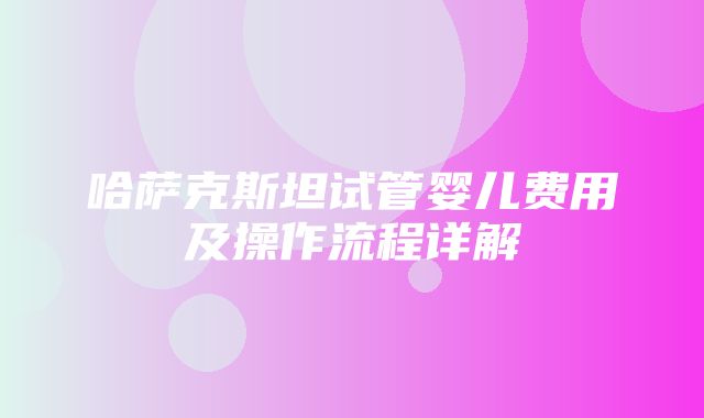 哈萨克斯坦试管婴儿费用及操作流程详解