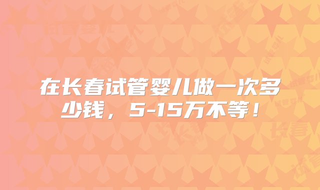 在长春试管婴儿做一次多少钱，5-15万不等！