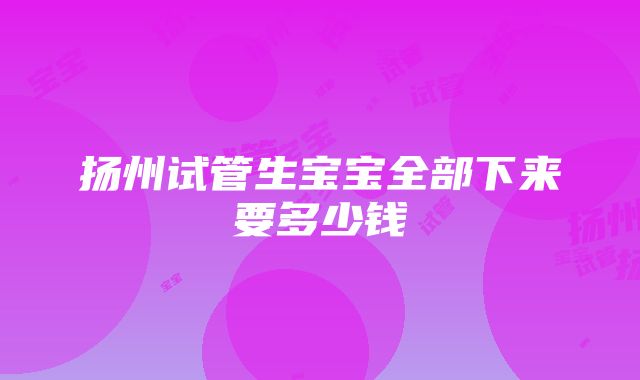 扬州试管生宝宝全部下来要多少钱