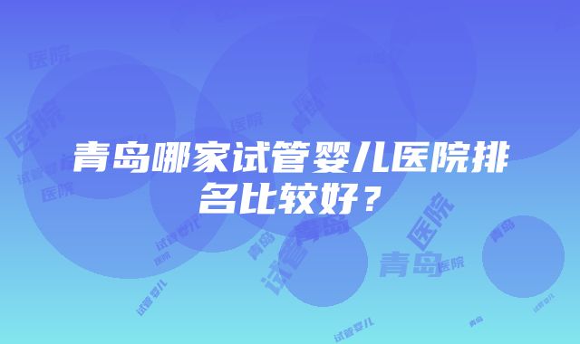 青岛哪家试管婴儿医院排名比较好？