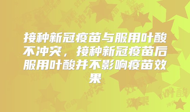 接种新冠疫苗与服用叶酸不冲突，接种新冠疫苗后服用叶酸并不影响疫苗效果