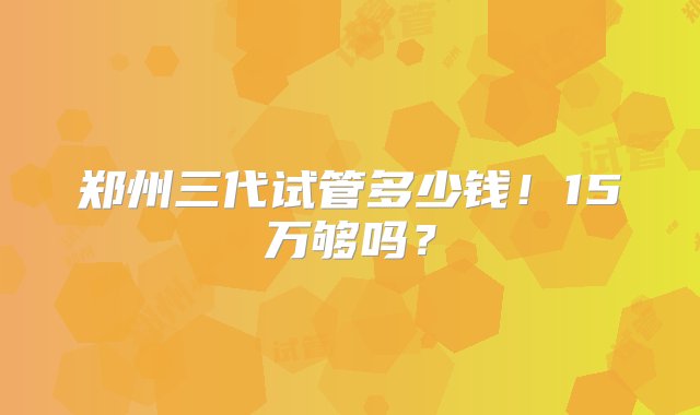 郑州三代试管多少钱！15万够吗？