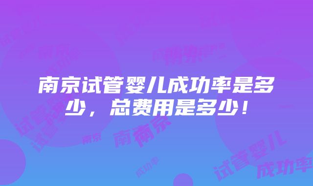 南京试管婴儿成功率是多少，总费用是多少！