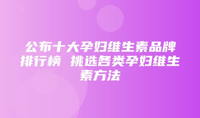 公布十大孕妇维生素品牌排行榜 挑选各类孕妇维生素方法