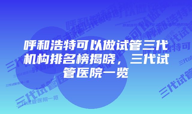 呼和浩特可以做试管三代机构排名榜揭晓，三代试管医院一览